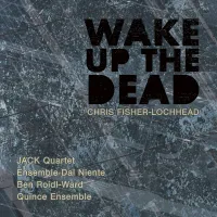 JACK Quartet / Ensemble Dal Niente / Quince Ensemble / Ben Roidl-Ward - Chris Fisher-Lochhead: Wake Up the Dead